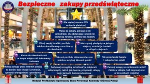 Na górze zdjęcia widnieje tytuł bezpieczne zakupy przedświąteczne. W tle zdjęcia wnętrze galerii handlowej ze świątecznymi dekoracjami. Na pierwszym planie choinka składająca się z granatowych prostokątnych cegiełek, z wypisanymi białym drukiem poradami jak ustrzec się kradzieży. Treść począwszy od szczytu: nie zapisuj numeru pin na karcie płatniczej. Poniżej: płacąc za zakupy, pakując je do samochodu, czy odstawiając wózek, nie zostawiaj torebki, portfela bez nadzoru. Pilnuj swojej torebki, portfela, telefonu komórkowego oraz kluczy do mieszkania. Nie trzymaj pieniędzy w jednym miejscu, rozdziel je i umieść w różnych miejscach. Klucze do mieszkania noś w innym miejscu niż dokumenty z adresem. Nie noś portfela, dokumentów oraz telefonu w tylnej kieszeni spodni. Nie pozostawiaj bagażu i zakupów bez opieki. Robiąc zakupy przez internet uważaj na bardzo duże okazje i promocje, sprawdź wiarygodność sprzedawcy. Zachowaj szczególną ostrożność w miejscach zatłoczonych, takich jak dworce, przystanki, sklepy, targi, jarmarki bożonarodzeniowe. Zwracaj uwagę na zamieszanie wokół ciebie w sklepie, hali targowej oraz w komunikacji miejskiej. Na samym dole zdjęcia widnieje napis Wydział Profilaktyki Społecznej Biura Prewencji Komendy Głównej Policji