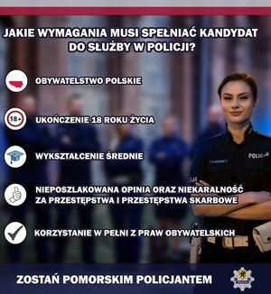 zdjęcie uśmiechniętej policjantki ruchu drogowego. Na górze napis o treści: jakie wymagania musi spełniać kandydat do służby w policji?. Pod spodem konturowa mapa Polski w biało - czerwonych barwach, obok napis o treści: obywatelstwo polskie. Pod tym napisem znak zakazu z umieszczoną wewnątrz liczbą 18+ i napis o treści: ukończenie 18 roku życia. Pod spodem ikona z czapką absolwenta uczelni i napis o treści: wykształcenie średnie. Pod spodem ikona z dłonią z uniesionym do góry kciukiem i napis o treści: nieposzlakowana opinia i niekaralność za przestępstwa i przestępstwa skarbowe. Pod spodem ikona ze znakiem &quot;ptaszkiem&quot; i napis o treści: korzystanie w pełni z praw obywatelskich. Pod spodem napis o treści: zostań pomorskim policjantem i logo pomorskiej policji