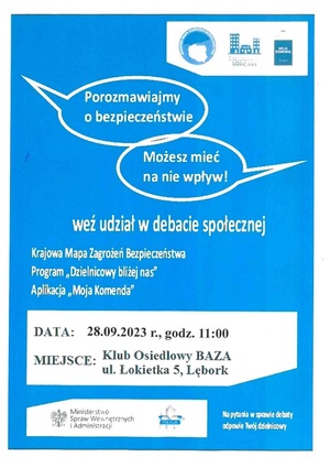 afisz z zaproszeniem na debatę społeczną. Na niebieskim tle w górnej prawej części ikony z grafiką krajowej mapy zagrożeń bezpieczeństwa, programu dzielnicowy bliżej nas oraz aplikacji moja komenda. Pod spodem napisy w dwóch chmurkach: &quot;porozmawiajmy o bezpieczeństwie&quot; oraz &quot;Możesz mieć na nie wpływ!&quot;. Pod spodem napis o treści: &quot;weź udział w debacie społecznej&quot;. Poniżej wyszczególnione tematy, czyli &quot;Krajowa Mapa Zagrożeń Bezpieczeństwa, program &quot;Dzielnicowy bliżej nas&quot; oraz aplikacja &quot;Moja Komenda&quot;. Poniżej data i miejsce spotkania, czyli 28 września 2023 r., godz. 11, Klub osiedlowy BAZA ul. Łokietka 5 Lębork. Poniżej logho MSWiA oraz Polskiej Policji i napis o treści: &quot;Na pytania w sprawie debaty odpowie Twój dzielnicowy&quot;