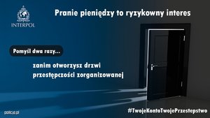 grafika przedstawiająca puste pomieszczenie i uchylone drzwi. W lewym górnym rogu logo Interpolu. Obok napis o treści: Pranie pieniędzy to ryzykowny interes. Poniżej napis o treści: pomyśl dwa razy zanim otworzysz drzwi przestępczości zorganizowanej. Na dole hasztag Twoje Konto Twoje Przestępstwo