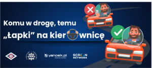 grafika przedstawiająca dwie sytuacje z kierowcą samochodu. W jednym przypadku kierowca jadąc samochodem patrzy w ekran telefonu, który trzyma w dłoni. Na samochodzie umieszczony jest czerwony krzyżyk. Druga dotyczy kierowcy, który prawidłowo jedzie samochodem, mając zapięte pasy bezpieczeństwa i trzymając obie dłonie na kierownicy. Na tym samochodzie jest zielony &quot;ptaszek&quot;. Obok biały napis o treści: &quot;komu w drogę, temu &quot;łapki na kierownicę&quot;. Pod spodem logo wydziału ruchu drogowego, obok logo policji, obok logo yanosik.pl., obok napis screen network